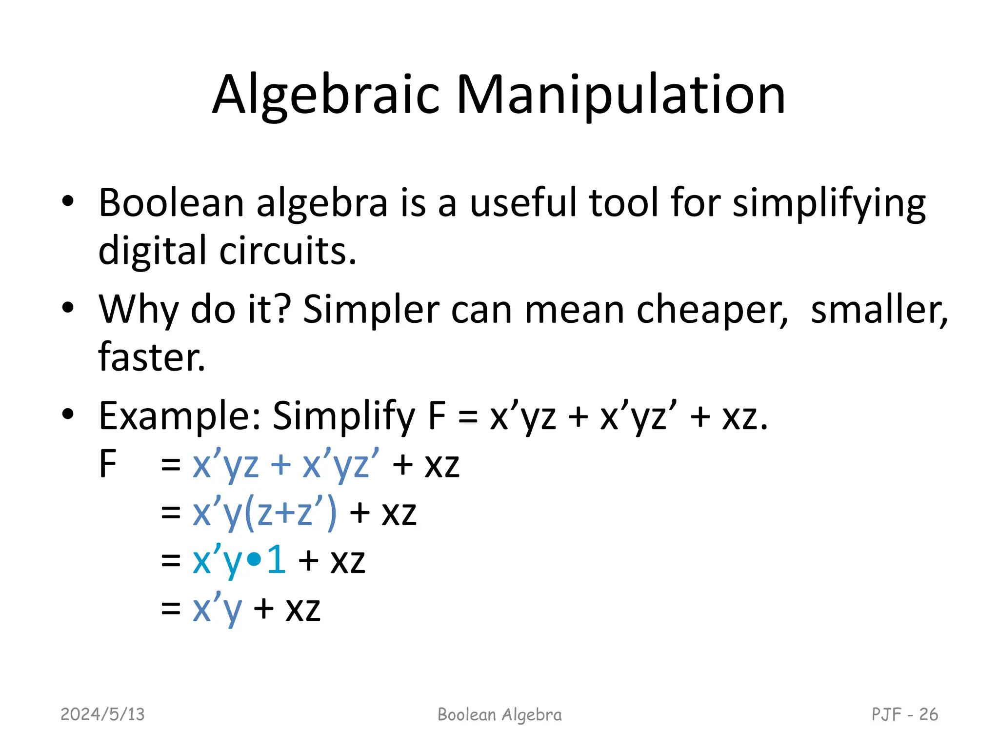 Algebraic Manipulation
• Boolean algebra is a useful tool for simplifying
digital circuits.
• Why do it? Simpler can mean cheaper, smaller,
faster.
• Example: Simplify F = x’yz + x’yz’ + xz.
F = x’yz + x’yz’ + xz
= x’y(z+z’) + xz
= x’y•1 + xz
= x’y + xz
2024/5/13 Boolean Algebra PJF - 26
 