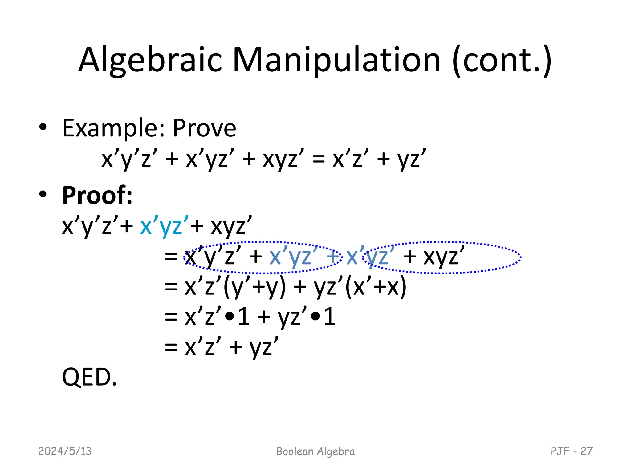Algebraic Manipulation (cont.)
• Example: Prove
x’y’z’ + x’yz’ + xyz’ = x’z’ + yz’
• Proof:
x’y’z’+ x’yz’+ xyz’
= x’y’z’ + x’yz’ + x’yz’ + xyz’
= x’z’(y’+y) + yz’(x’+x)
= x’z’•1 + yz’•1
= x’z’ + yz’
QED.
2024/5/13 Boolean Algebra PJF - 27
 