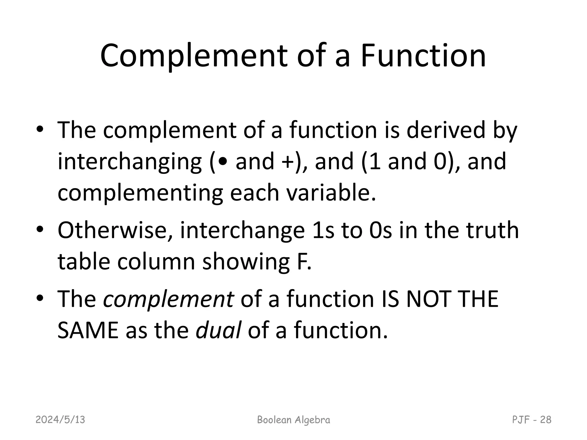Complement of a Function
• The complement of a function is derived by
interchanging (• and +), and (1 and 0), and
complementing each variable.
• Otherwise, interchange 1s to 0s in the truth
table column showing F.
• The complement of a function IS NOT THE
SAME as the dual of a function.
2024/5/13 Boolean Algebra PJF - 28
 