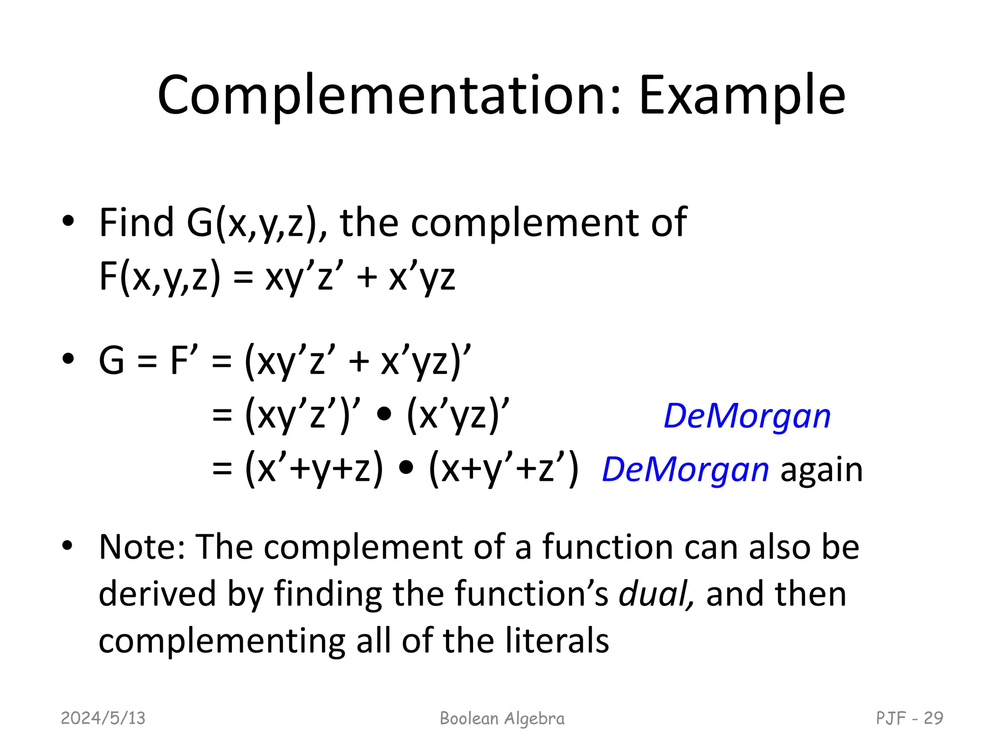 Complementation: Example
• Find G(x,y,z), the complement of
F(x,y,z) = xy’z’ + x’yz
• G = F’ = (xy’z’ + x’yz)’
= (xy’z’)’ • (x’yz)’ DeMorgan
= (x’+y+z) • (x+y’+z’) DeMorgan again
• Note: The complement of a function can also be
derived by finding the function’s dual, and then
complementing all of the literals
2024/5/13 Boolean Algebra PJF - 29
 