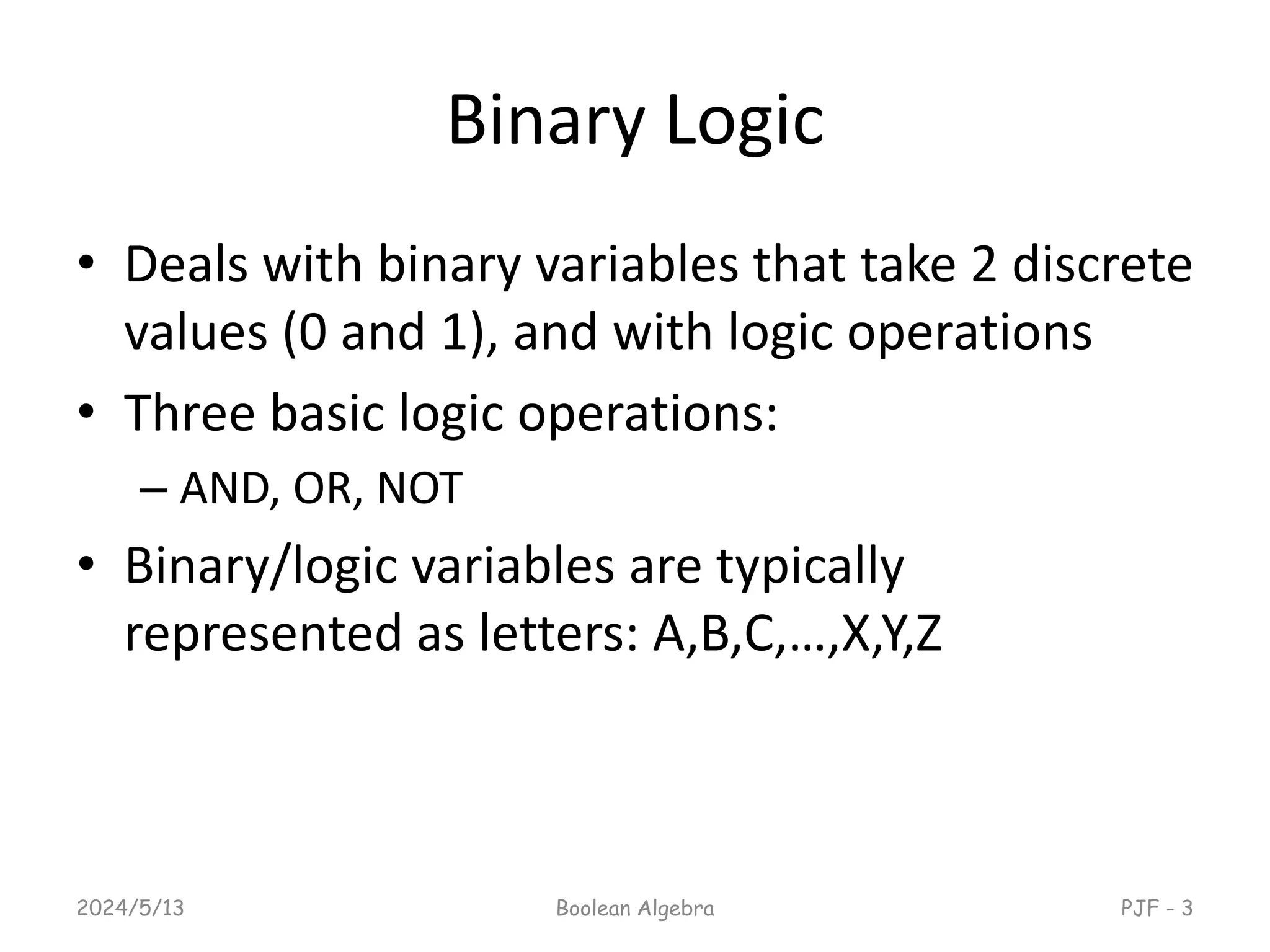 Binary Logic
• Deals with binary variables that take 2 discrete
values (0 and 1), and with logic operations
• Three basic logic operations:
– AND, OR, NOT
• Binary/logic variables are typically
represented as letters: A,B,C,…,X,Y,Z
2024/5/13 Boolean Algebra PJF - 3
 