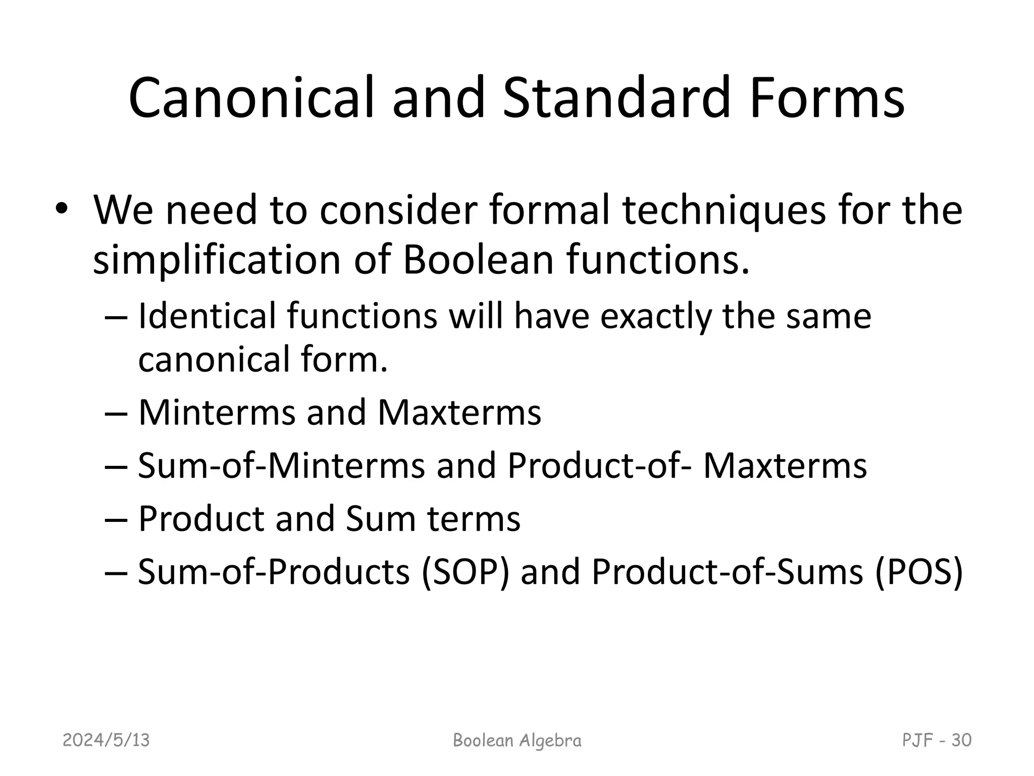 Canonical and Standard Forms
• We need to consider formal techniques for the
simplification of Boolean functions.
– Identical functions will have exactly the same
canonical form.
– Minterms and Maxterms
– Sum-of-Minterms and Product-of- Maxterms
– Product and Sum terms
– Sum-of-Products (SOP) and Product-of-Sums (POS)
2024/5/13 Boolean Algebra PJF - 30
 