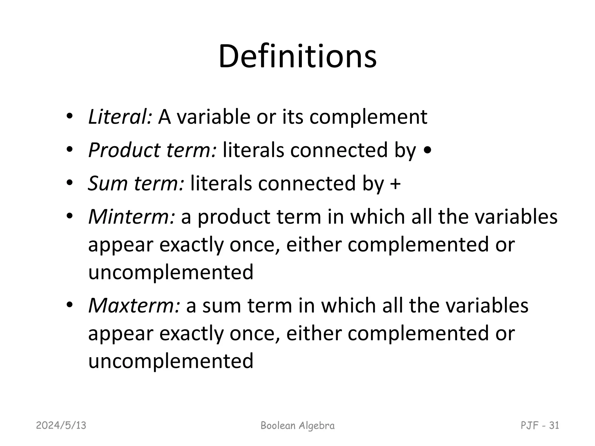 Definitions
• Literal: A variable or its complement
• Product term: literals connected by •
• Sum term: literals connected by +
• Minterm: a product term in which all the variables
appear exactly once, either complemented or
uncomplemented
• Maxterm: a sum term in which all the variables
appear exactly once, either complemented or
uncomplemented
2024/5/13 Boolean Algebra PJF - 31
 