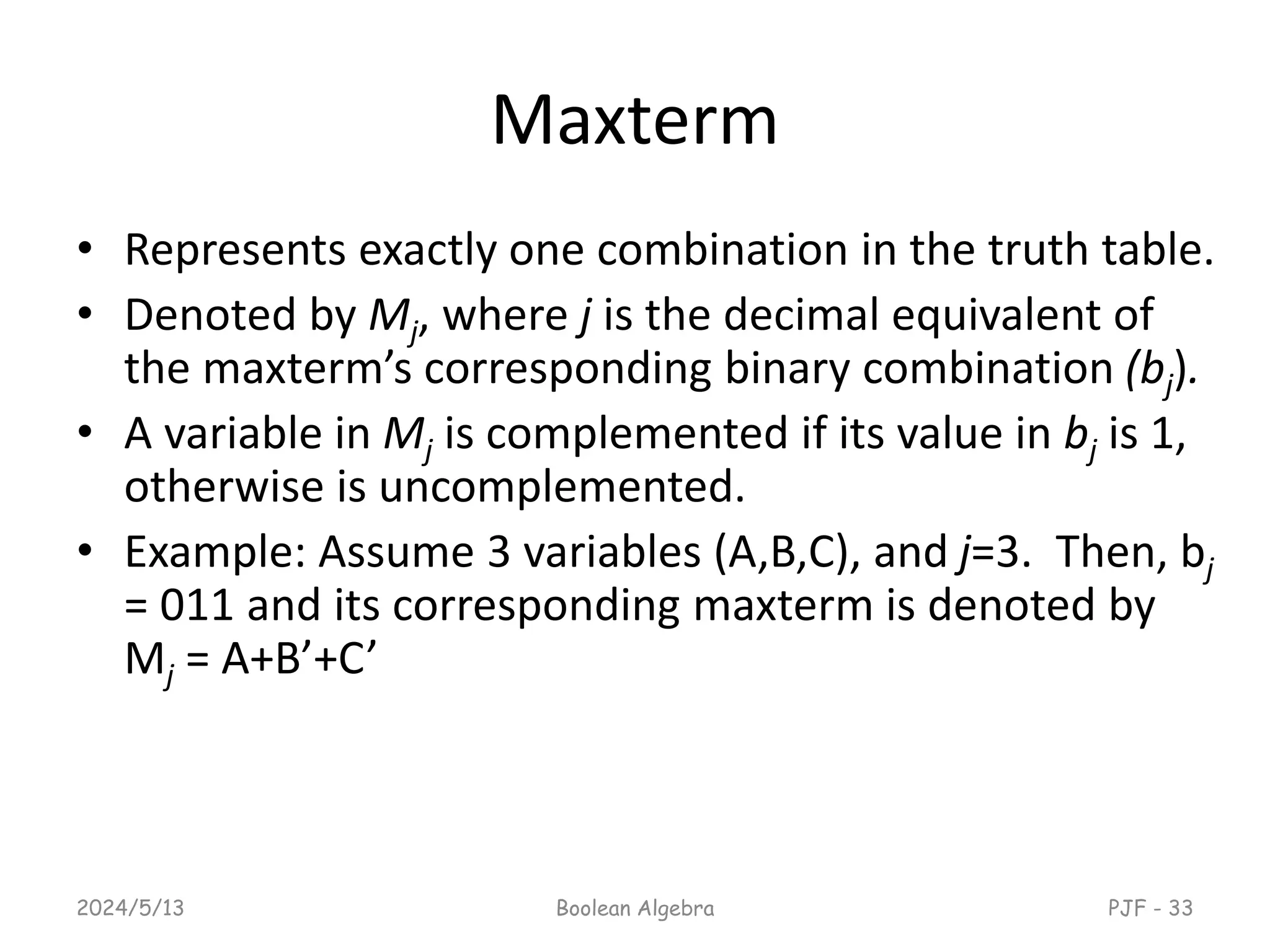 Maxterm
• Represents exactly one combination in the truth table.
• Denoted by Mj, where j is the decimal equivalent of
the maxterm’s corresponding binary combination (bj).
• A variable in Mj is complemented if its value in bj is 1,
otherwise is uncomplemented.
• Example: Assume 3 variables (A,B,C), and j=3. Then, bj
= 011 and its corresponding maxterm is denoted by
Mj = A+B’+C’
2024/5/13 Boolean Algebra PJF - 33
 