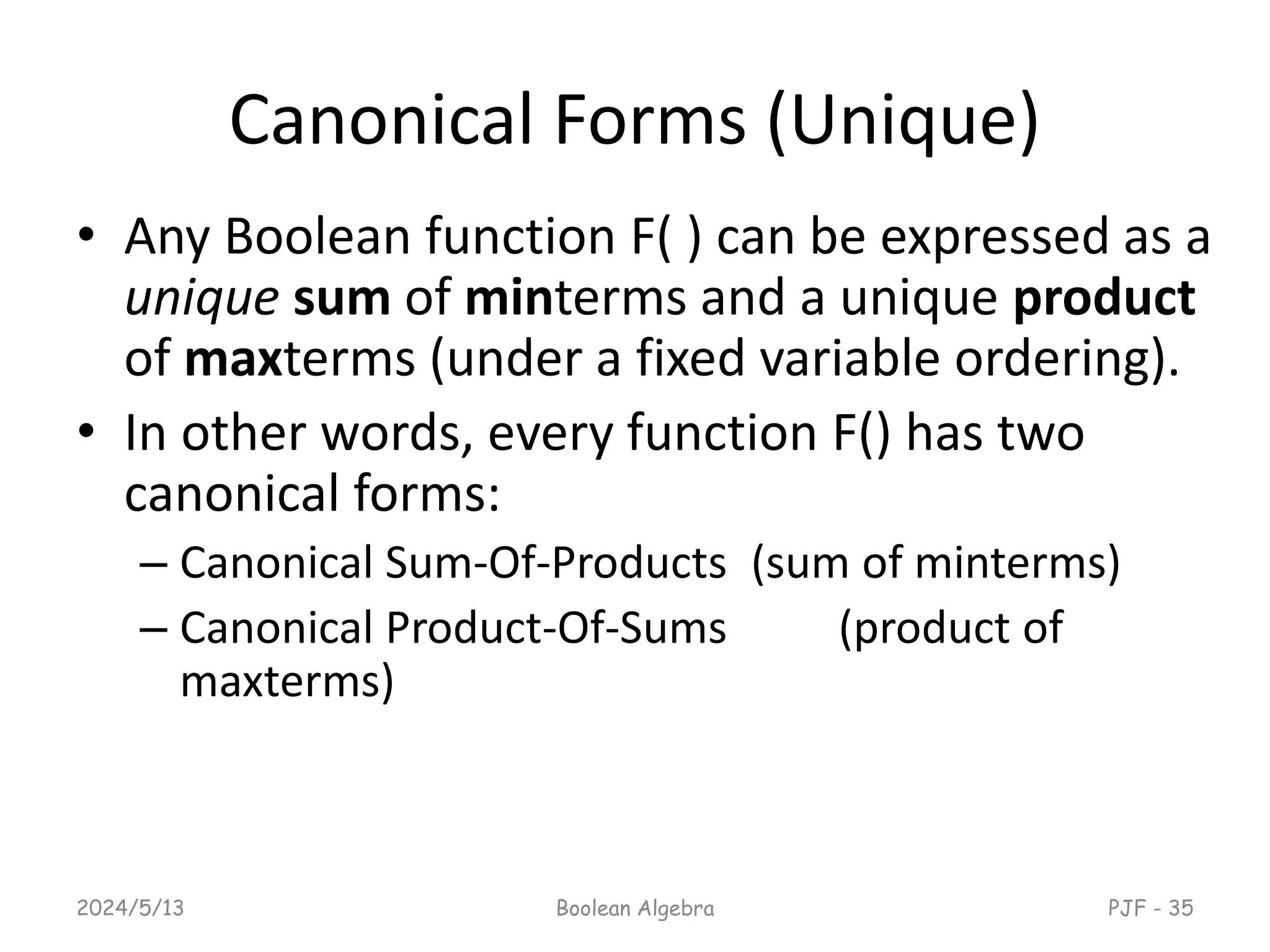 Canonical Forms (Unique)
• Any Boolean function F( ) can be expressed as a
unique sum of minterms and a unique product
of maxterms (under a fixed variable ordering).
• In other words, every function F() has two
canonical forms:
– Canonical Sum-Of-Products (sum of minterms)
– Canonical Product-Of-Sums (product of
maxterms)
2024/5/13 Boolean Algebra PJF - 35
 