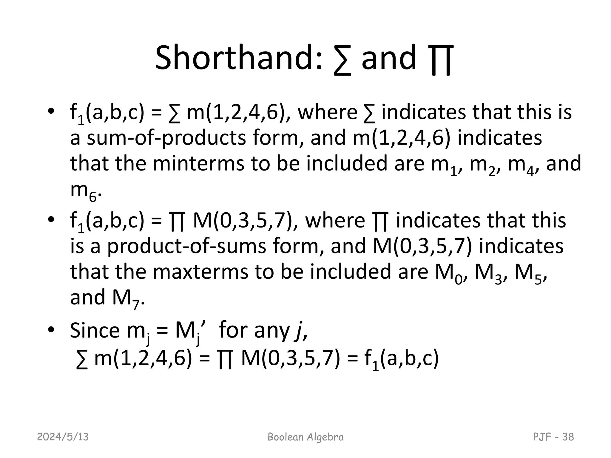 Shorthand: ∑ and ∏
• f1(a,b,c) = ∑ m(1,2,4,6), where ∑ indicates that this is
a sum-of-products form, and m(1,2,4,6) indicates
that the minterms to be included are m1, m2, m4, and
m6.
• f1(a,b,c) = ∏ M(0,3,5,7), where ∏ indicates that this
is a product-of-sums form, and M(0,3,5,7) indicates
that the maxterms to be included are M0, M3, M5,
and M7.
• Since mj = Mj’ for any j,
∑ m(1,2,4,6) = ∏ M(0,3,5,7) = f1(a,b,c)
2024/5/13 Boolean Algebra PJF - 38
 