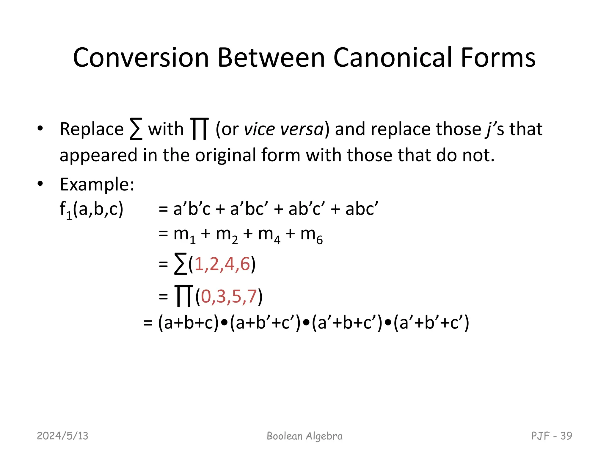 Conversion Between Canonical Forms
• Replace ∑ with ∏ (or vice versa) and replace those j’s that
appeared in the original form with those that do not.
• Example:
f1(a,b,c) = a’b’c + a’bc’ + ab’c’ + abc’
= m1 + m2 + m4 + m6
= ∑(1,2,4,6)
= ∏(0,3,5,7)
= (a+b+c)•(a+b’+c’)•(a’+b+c’)•(a’+b’+c’)
2024/5/13 Boolean Algebra PJF - 39
 