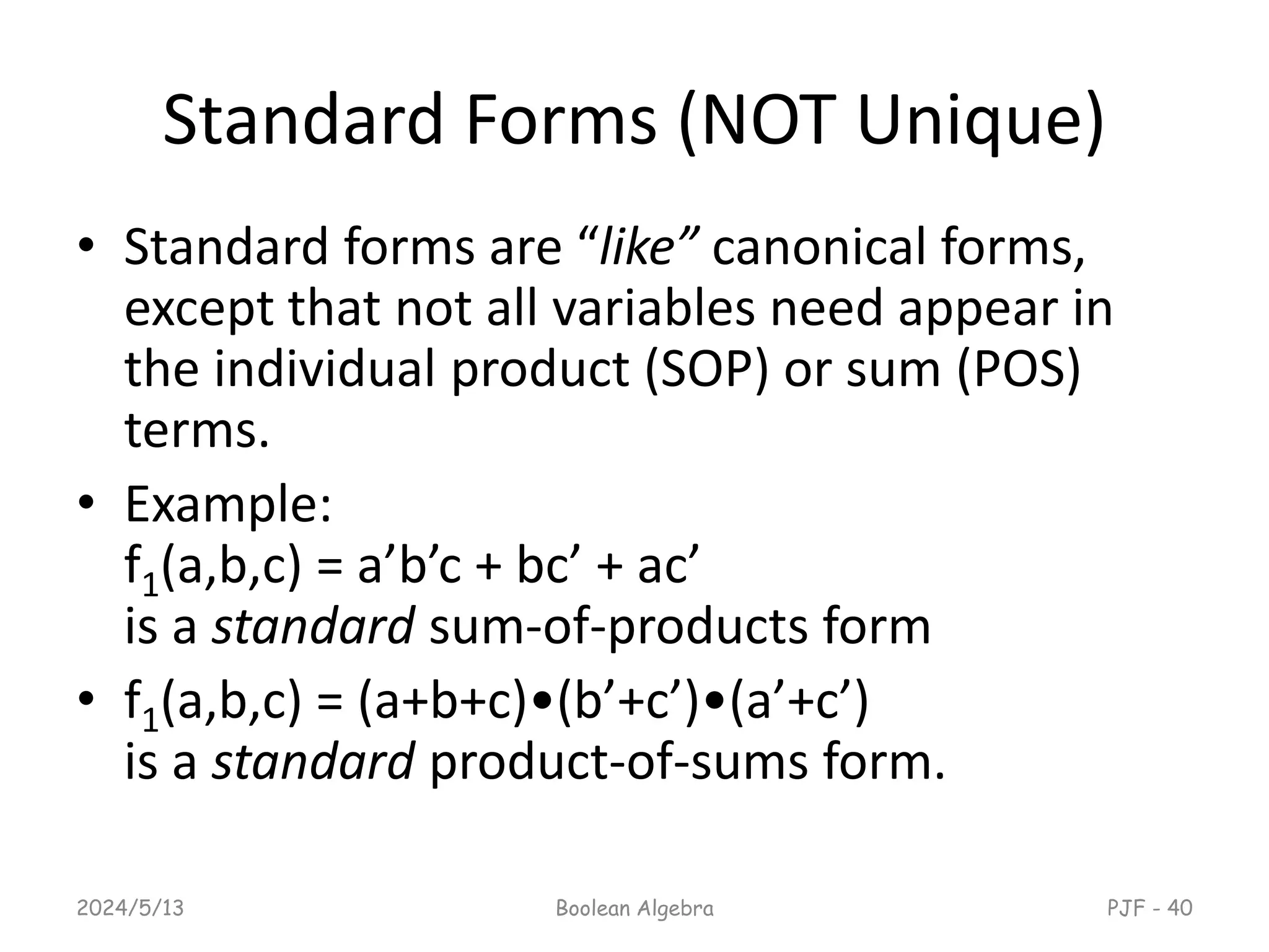 Standard Forms (NOT Unique)
• Standard forms are “like” canonical forms,
except that not all variables need appear in
the individual product (SOP) or sum (POS)
terms.
• Example:
f1(a,b,c) = a’b’c + bc’ + ac’
is a standard sum-of-products form
• f1(a,b,c) = (a+b+c)•(b’+c’)•(a’+c’)
is a standard product-of-sums form.
2024/5/13 Boolean Algebra PJF - 40
 