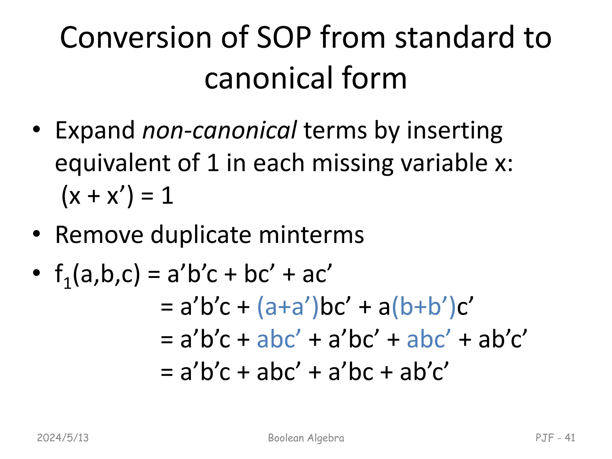 Conversion of SOP from standard to
canonical form
• Expand non-canonical terms by inserting
equivalent of 1 in each missing variable x:
(x + x’) = 1
• Remove duplicate minterms
• f1(a,b,c) = a’b’c + bc’ + ac’
= a’b’c + (a+a’)bc’ + a(b+b’)c’
= a’b’c + abc’ + a’bc’ + abc’ + ab’c’
= a’b’c + abc’ + a’bc + ab’c’
2024/5/13 Boolean Algebra PJF - 41
 