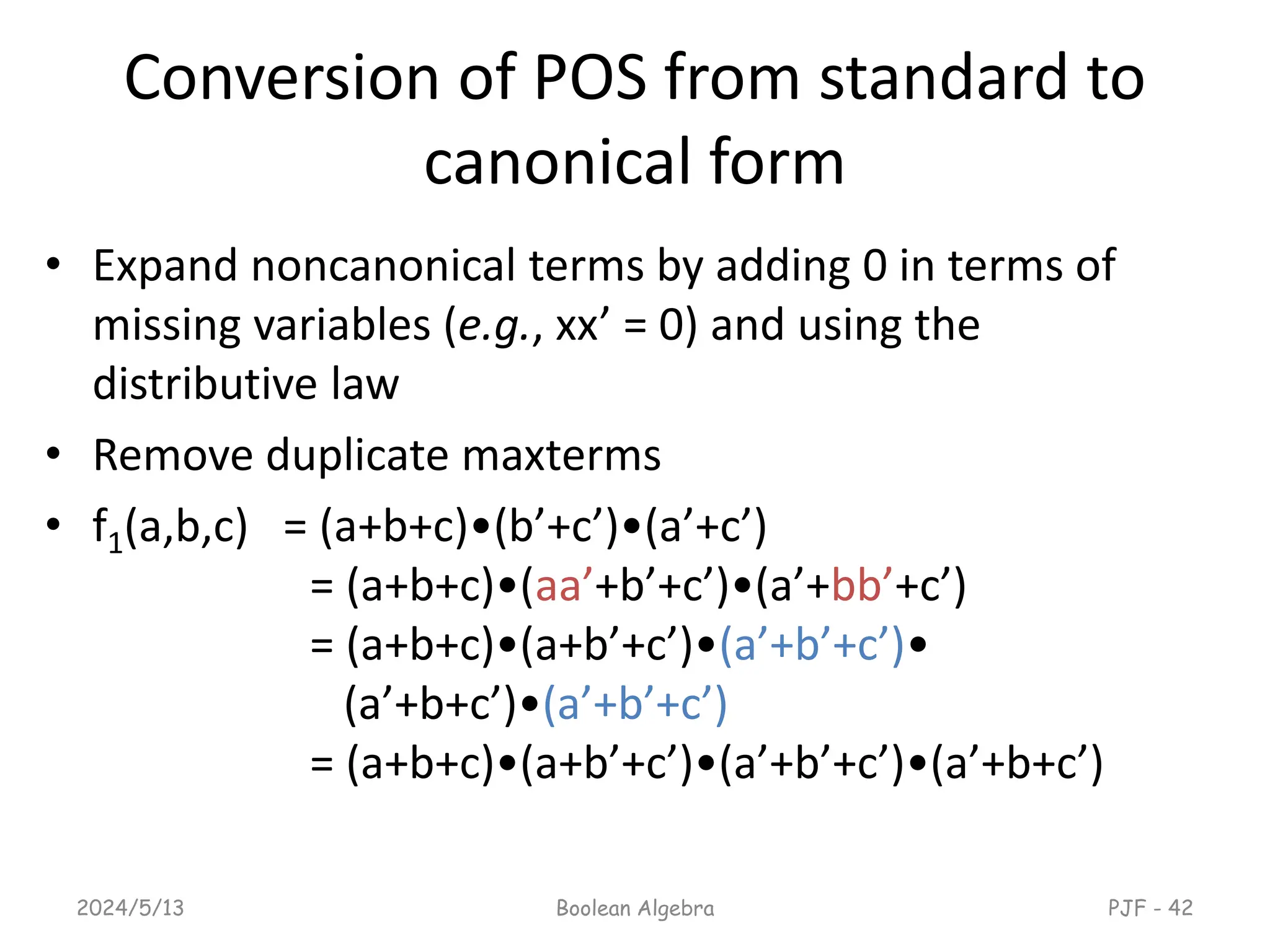 Conversion of POS from standard to
canonical form
• Expand noncanonical terms by adding 0 in terms of
missing variables (e.g., xx’ = 0) and using the
distributive law
• Remove duplicate maxterms
• f1(a,b,c) = (a+b+c)•(b’+c’)•(a’+c’)
= (a+b+c)•(aa’+b’+c’)•(a’+bb’+c’)
= (a+b+c)•(a+b’+c’)•(a’+b’+c’)•
(a’+b+c’)•(a’+b’+c’)
= (a+b+c)•(a+b’+c’)•(a’+b’+c’)•(a’+b+c’)
2024/5/13 Boolean Algebra PJF - 42
 