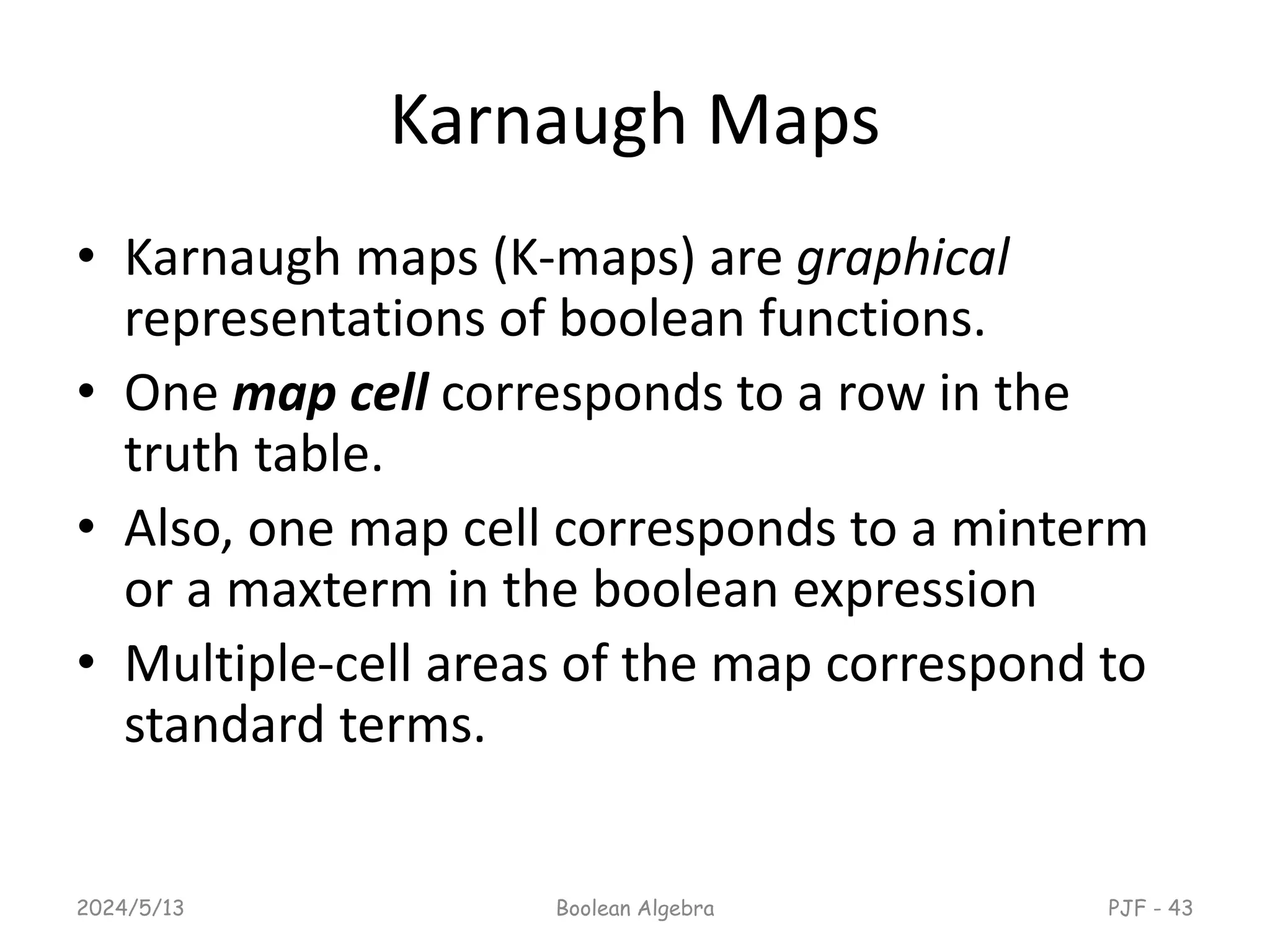 Karnaugh Maps
• Karnaugh maps (K-maps) are graphical
representations of boolean functions.
• One map cell corresponds to a row in the
truth table.
• Also, one map cell corresponds to a minterm
or a maxterm in the boolean expression
• Multiple-cell areas of the map correspond to
standard terms.
2024/5/13 Boolean Algebra PJF - 43
 