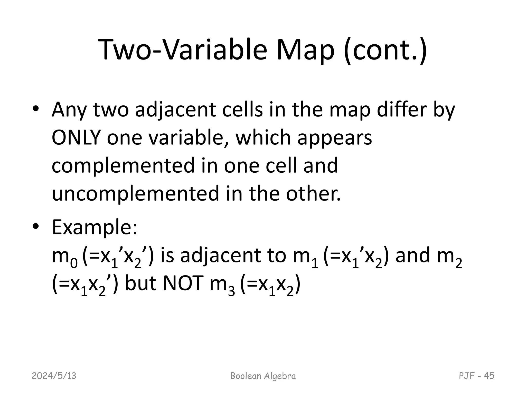 Two-Variable Map (cont.)
• Any two adjacent cells in the map differ by
ONLY one variable, which appears
complemented in one cell and
uncomplemented in the other.
• Example:
m0 (=x1’x2’) is adjacent to m1 (=x1’x2) and m2
(=x1x2’) but NOT m3 (=x1x2)
2024/5/13 Boolean Algebra PJF - 45
 