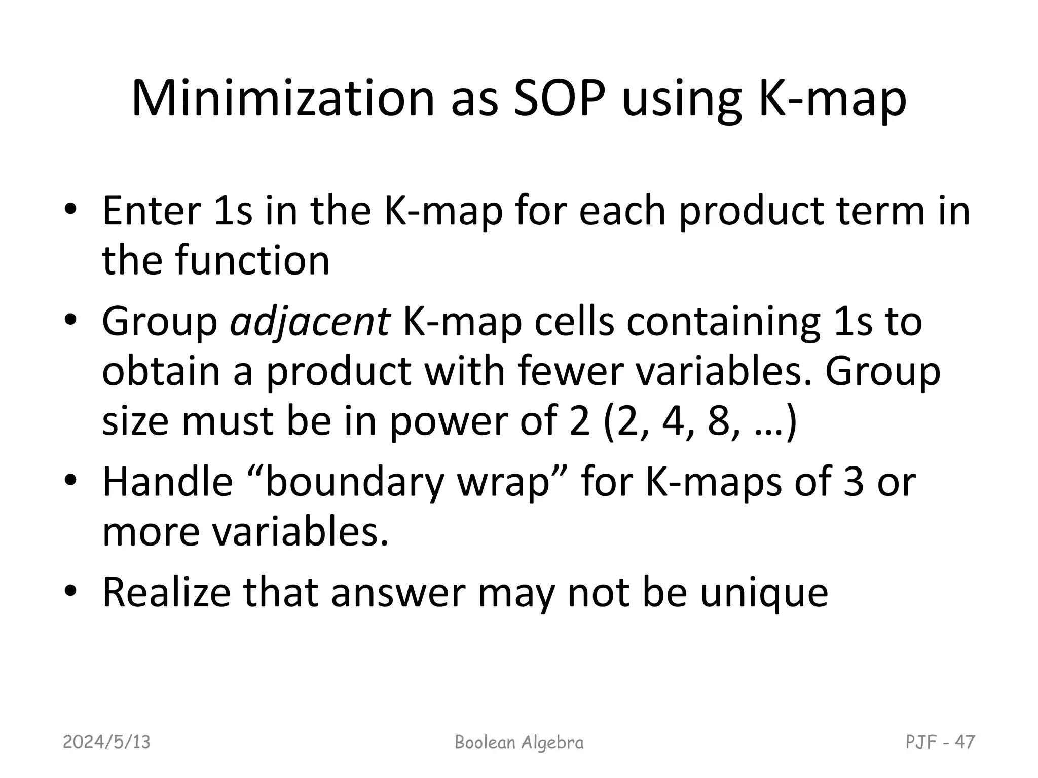 Minimization as SOP using K-map
• Enter 1s in the K-map for each product term in
the function
• Group adjacent K-map cells containing 1s to
obtain a product with fewer variables. Group
size must be in power of 2 (2, 4, 8, …)
• Handle “boundary wrap” for K-maps of 3 or
more variables.
• Realize that answer may not be unique
2024/5/13 Boolean Algebra PJF - 47
 