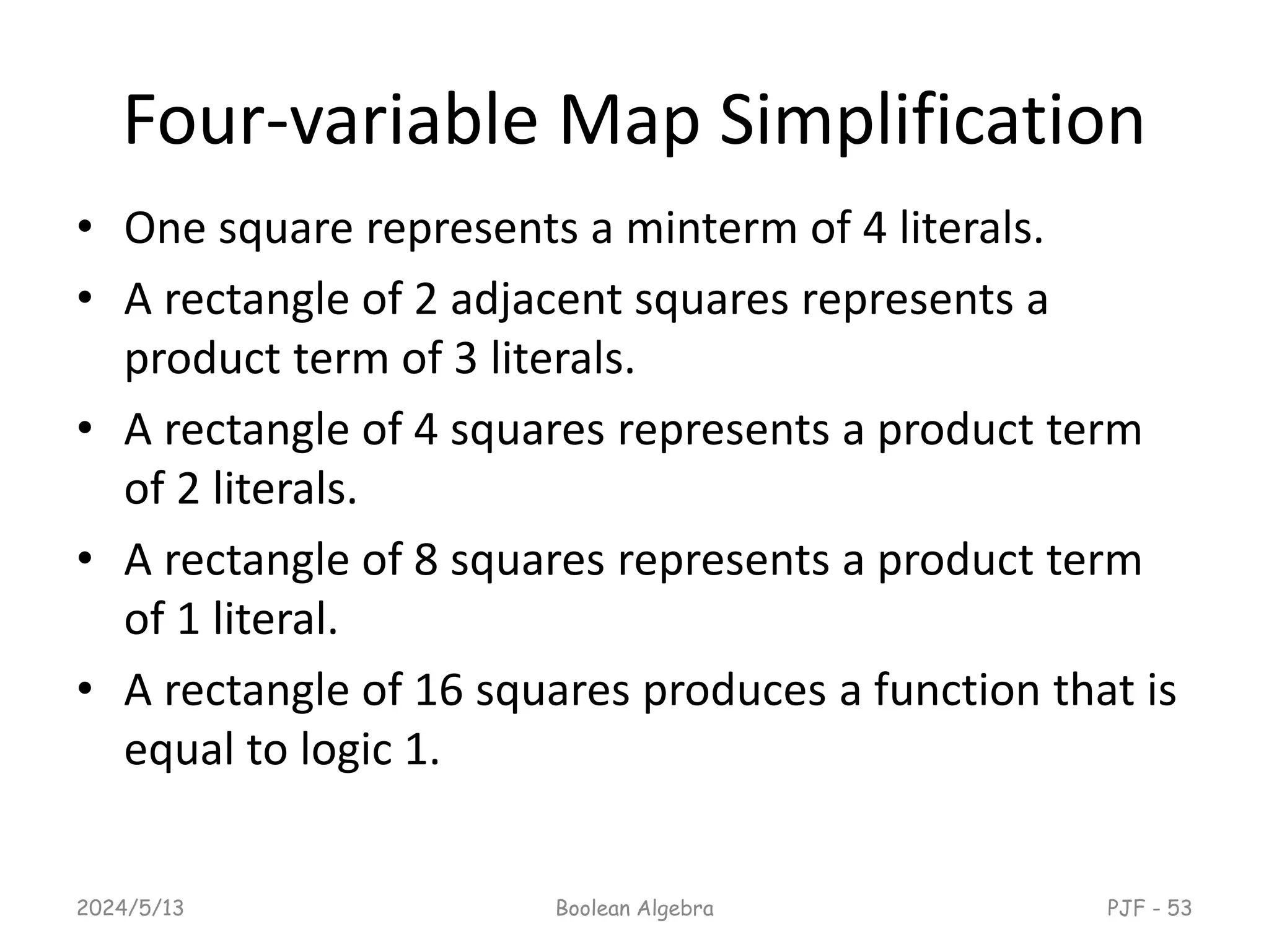 Four-variable Map Simplification
• One square represents a minterm of 4 literals.
• A rectangle of 2 adjacent squares represents a
product term of 3 literals.
• A rectangle of 4 squares represents a product term
of 2 literals.
• A rectangle of 8 squares represents a product term
of 1 literal.
• A rectangle of 16 squares produces a function that is
equal to logic 1.
2024/5/13 Boolean Algebra PJF - 53
 