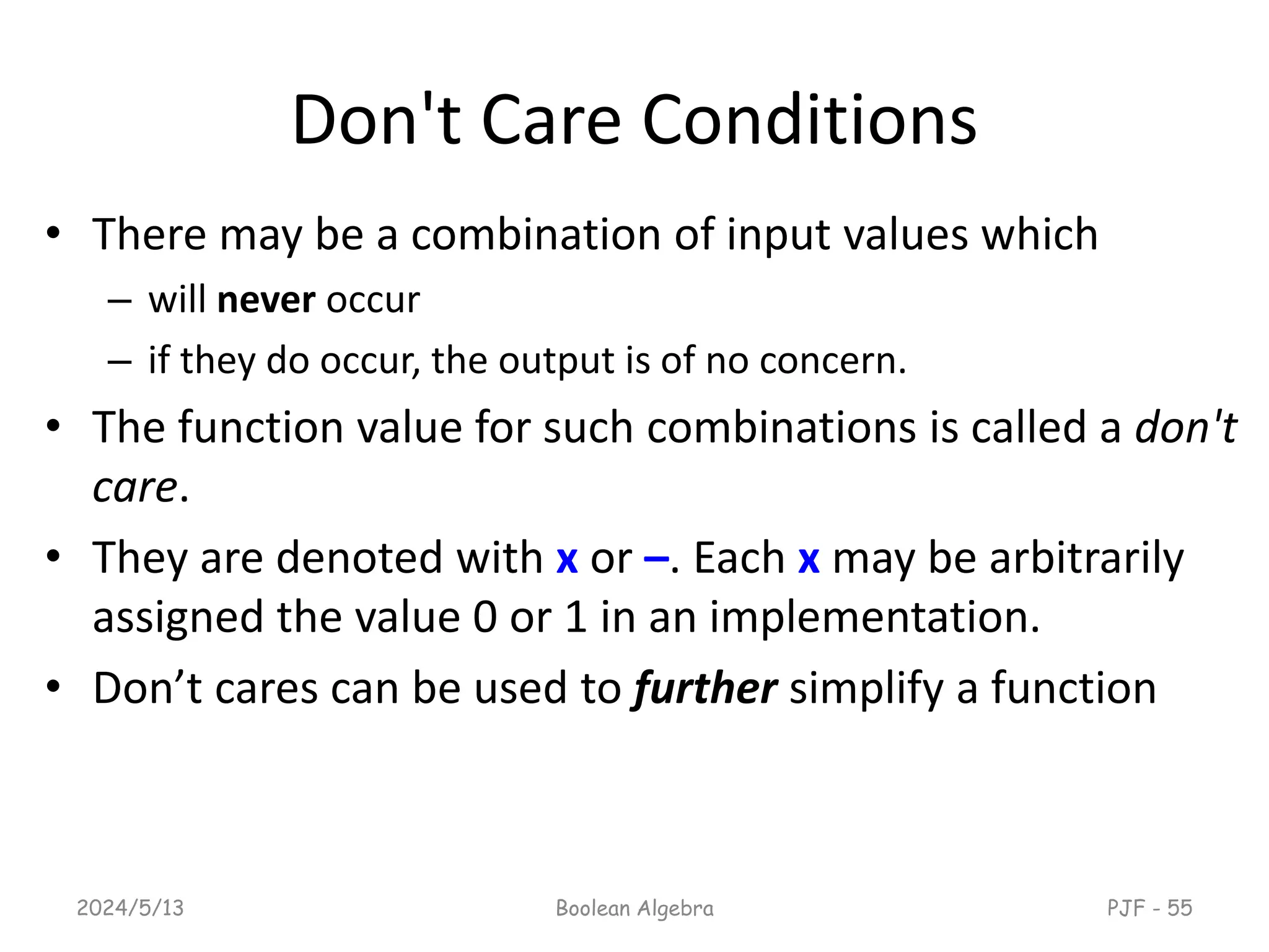 Don't Care Conditions
• There may be a combination of input values which
– will never occur
– if they do occur, the output is of no concern.
• The function value for such combinations is called a don't
care.
• They are denoted with x or –. Each x may be arbitrarily
assigned the value 0 or 1 in an implementation.
• Don’t cares can be used to further simplify a function
2024/5/13 Boolean Algebra PJF - 55
 