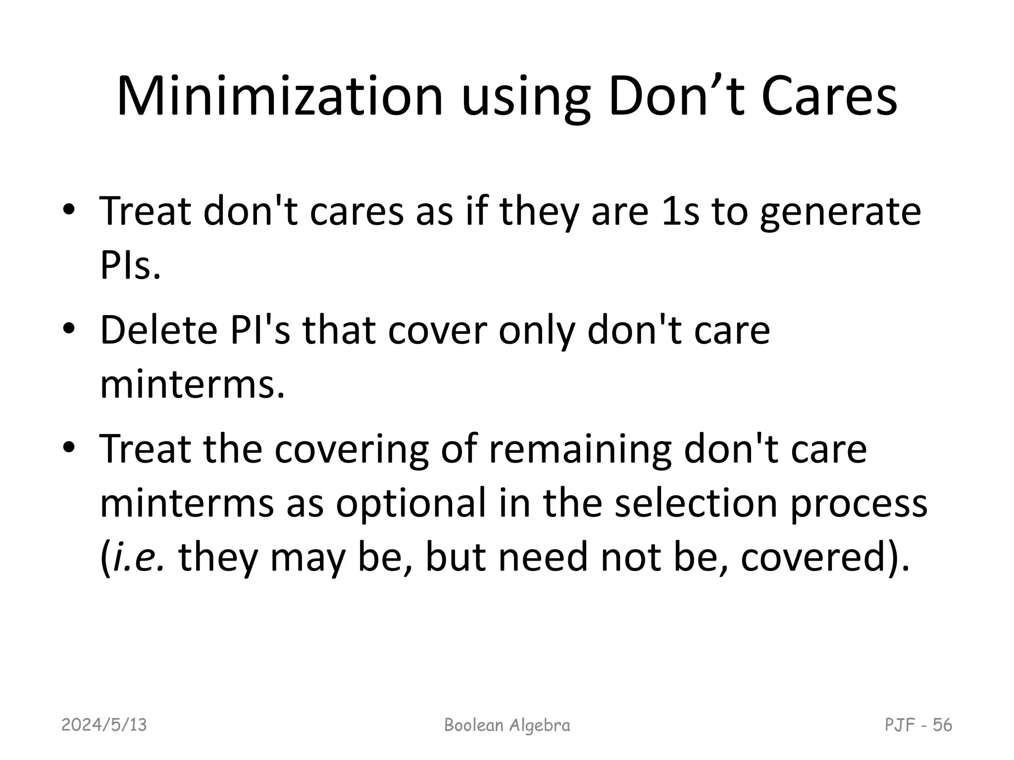 Minimization using Don’t Cares
• Treat don't cares as if they are 1s to generate
PIs.
• Delete PI's that cover only don't care
minterms.
• Treat the covering of remaining don't care
minterms as optional in the selection process
(i.e. they may be, but need not be, covered).
2024/5/13 Boolean Algebra PJF - 56
 