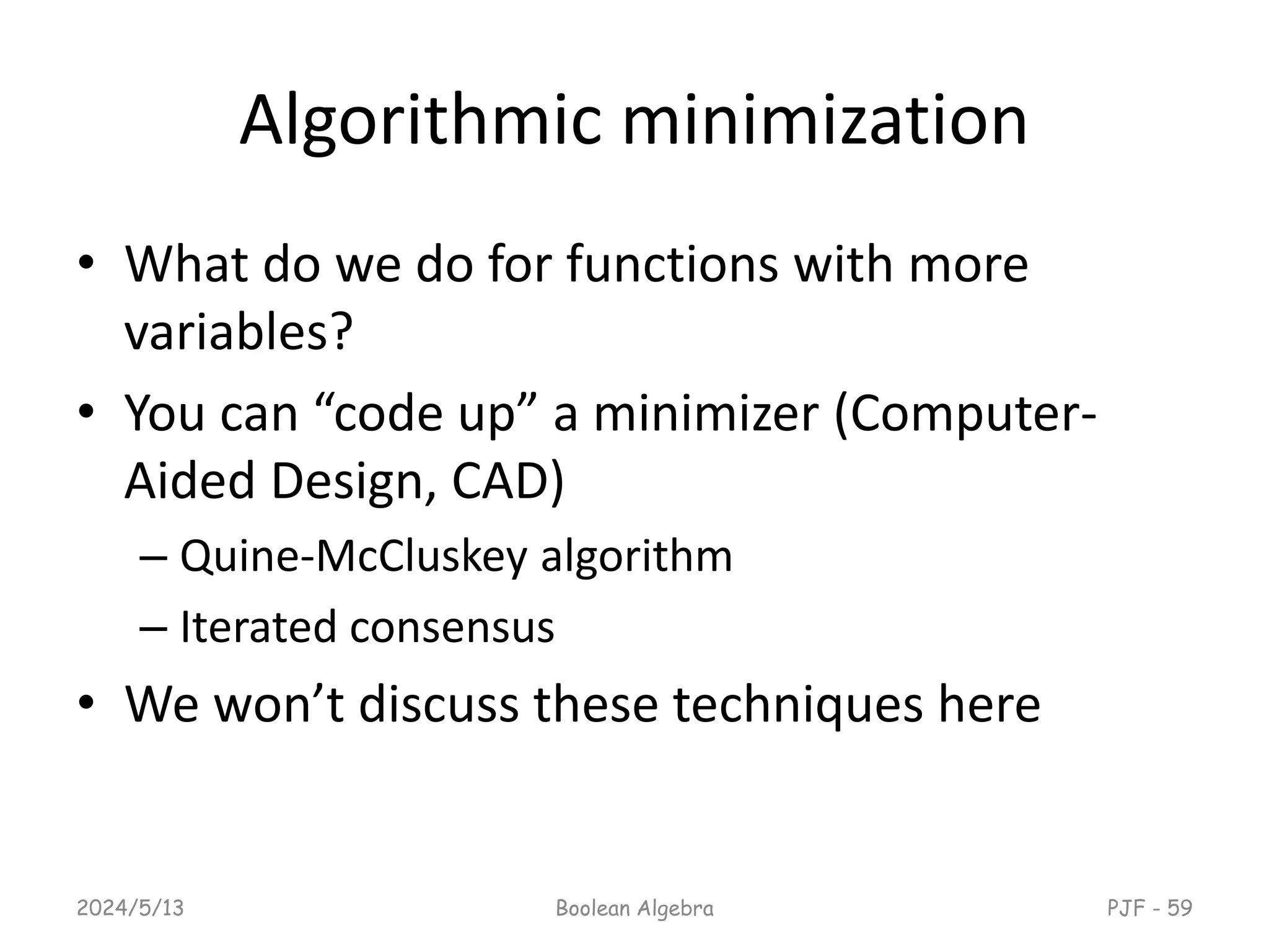 Algorithmic minimization
• What do we do for functions with more
variables?
• You can “code up” a minimizer (Computer-
Aided Design, CAD)
– Quine-McCluskey algorithm
– Iterated consensus
• We won’t discuss these techniques here
2024/5/13 Boolean Algebra PJF - 59
 