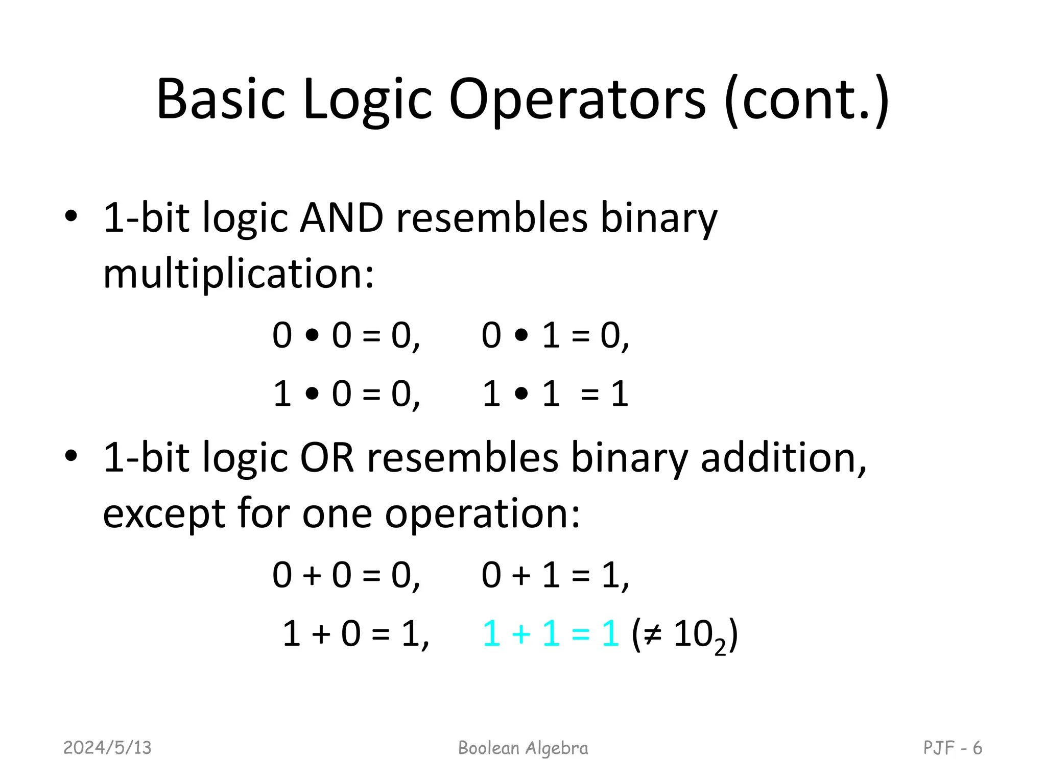 Basic Logic Operators (cont.)
• 1-bit logic AND resembles binary
multiplication:
0 • 0 = 0, 0 • 1 = 0,
1 • 0 = 0, 1 • 1 = 1
• 1-bit logic OR resembles binary addition,
except for one operation:
0 + 0 = 0, 0 + 1 = 1,
1 + 0 = 1, 1 + 1 = 1 (≠ 102)
2024/5/13 Boolean Algebra PJF - 6
 
