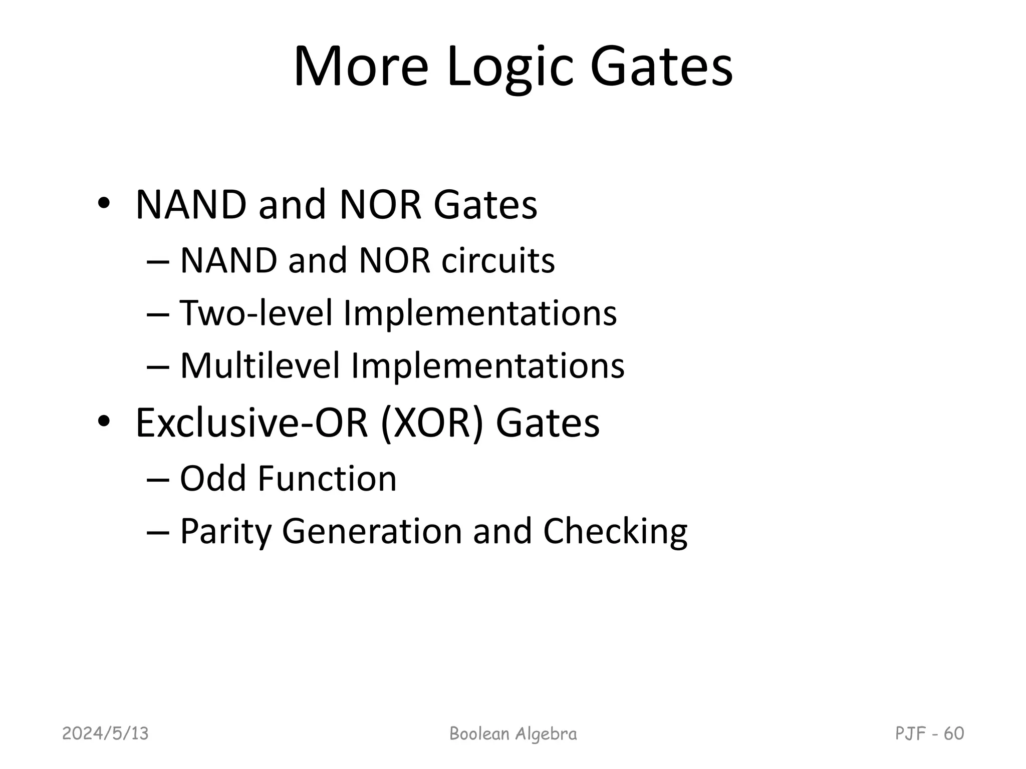 More Logic Gates
• NAND and NOR Gates
– NAND and NOR circuits
– Two-level Implementations
– Multilevel Implementations
• Exclusive-OR (XOR) Gates
– Odd Function
– Parity Generation and Checking
2024/5/13 Boolean Algebra PJF - 60
 