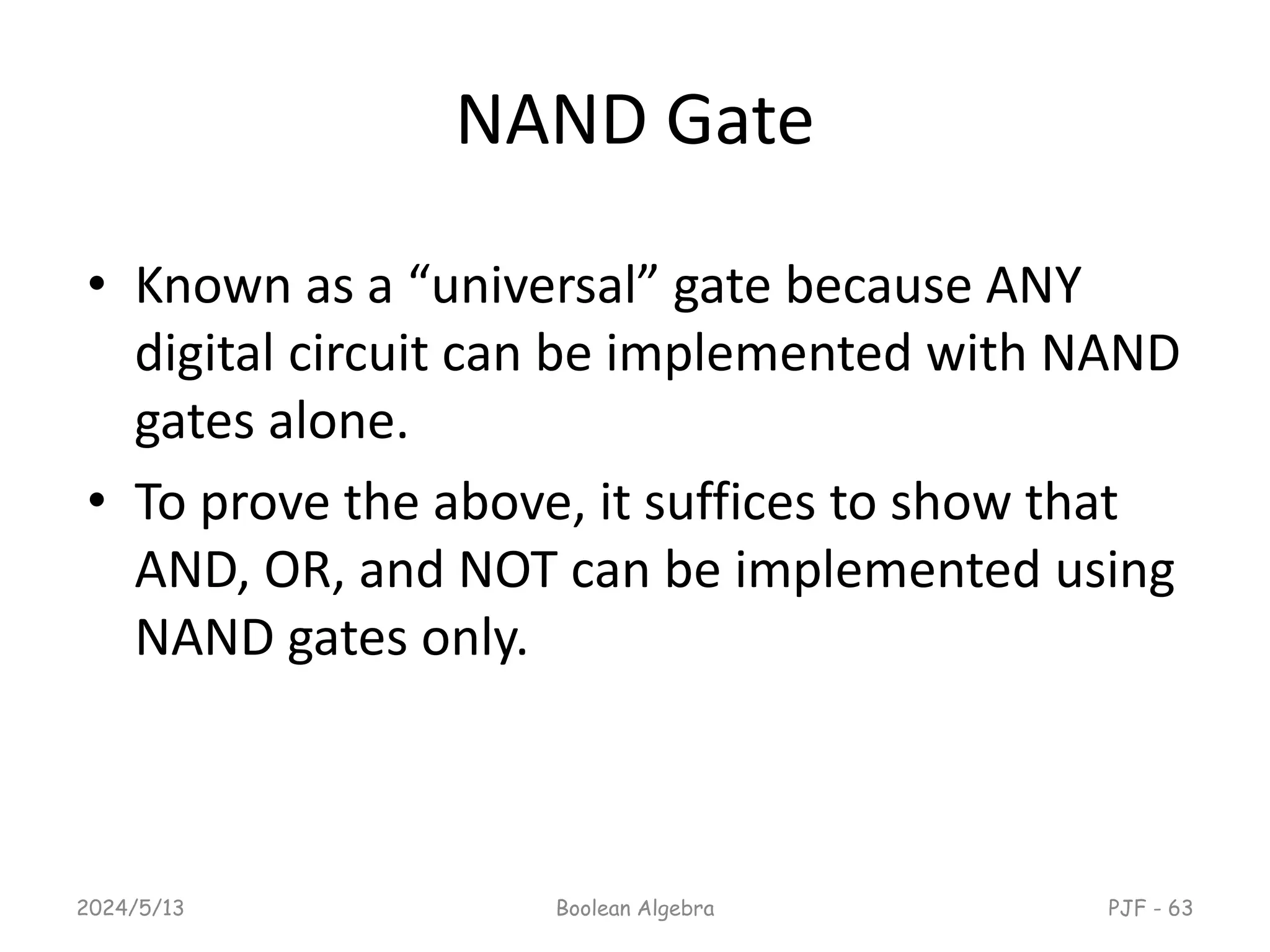 NAND Gate
• Known as a “universal” gate because ANY
digital circuit can be implemented with NAND
gates alone.
• To prove the above, it suffices to show that
AND, OR, and NOT can be implemented using
NAND gates only.
2024/5/13 Boolean Algebra PJF - 63
 