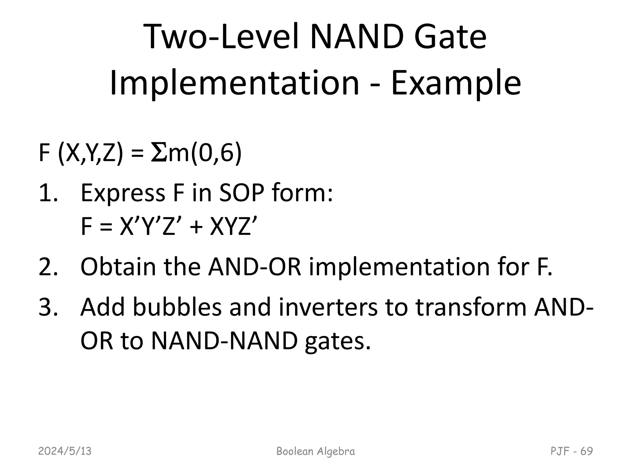 Two-Level NAND Gate
Implementation - Example
F (X,Y,Z) = m(0,6)
1. Express F in SOP form:
F = X’Y’Z’ + XYZ’
2. Obtain the AND-OR implementation for F.
3. Add bubbles and inverters to transform AND-
OR to NAND-NAND gates.
2024/5/13 Boolean Algebra PJF - 69
 