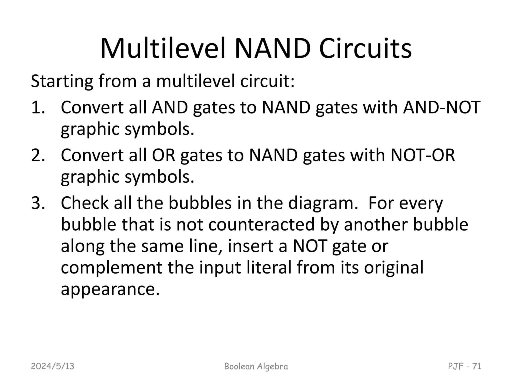 Multilevel NAND Circuits
Starting from a multilevel circuit:
1. Convert all AND gates to NAND gates with AND-NOT
graphic symbols.
2. Convert all OR gates to NAND gates with NOT-OR
graphic symbols.
3. Check all the bubbles in the diagram. For every
bubble that is not counteracted by another bubble
along the same line, insert a NOT gate or
complement the input literal from its original
appearance.
2024/5/13 Boolean Algebra PJF - 71
 