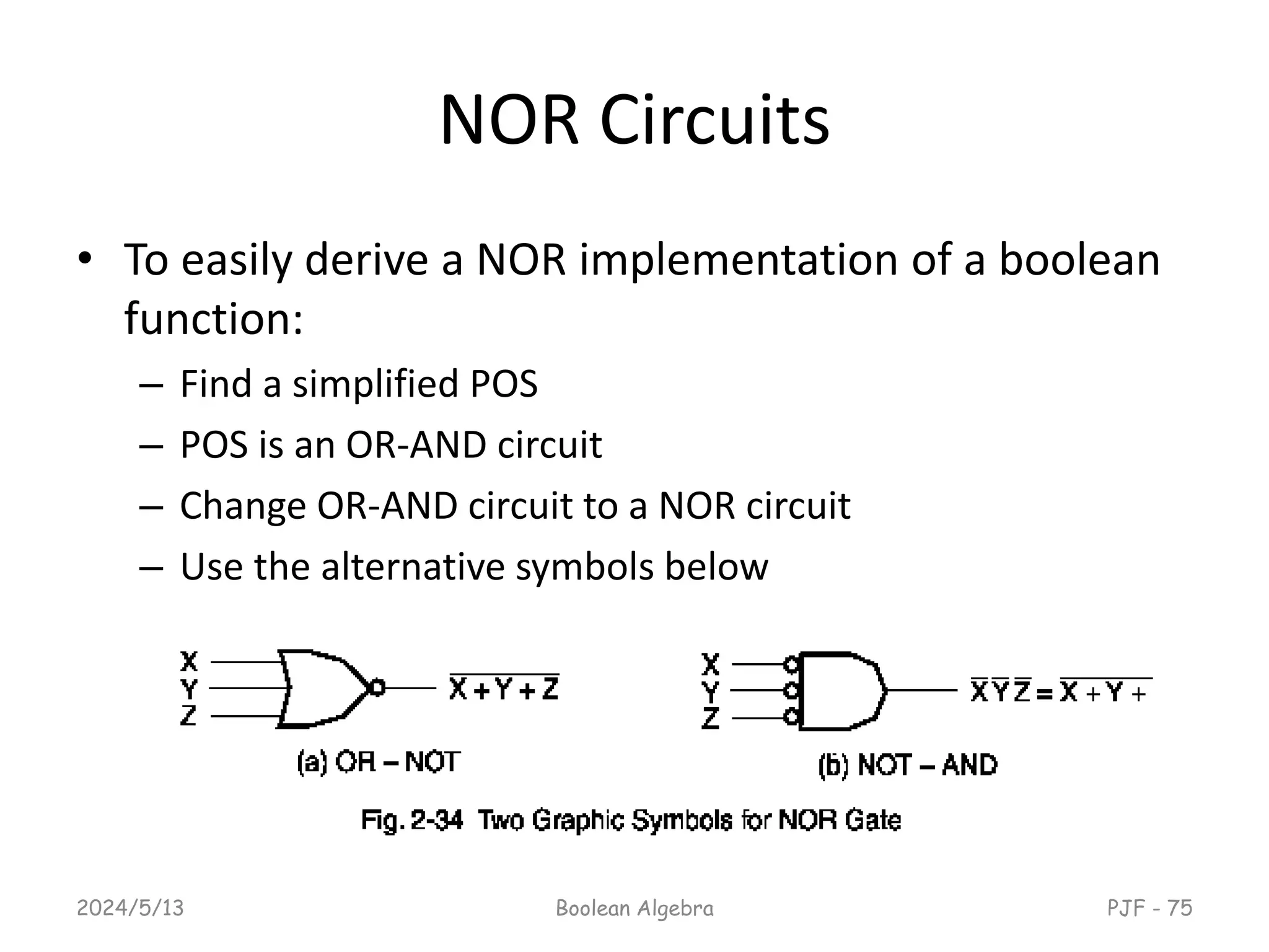 NOR Circuits
• To easily derive a NOR implementation of a boolean
function:
– Find a simplified POS
– POS is an OR-AND circuit
– Change OR-AND circuit to a NOR circuit
– Use the alternative symbols below
2024/5/13 PJF - 75
Boolean Algebra
 
