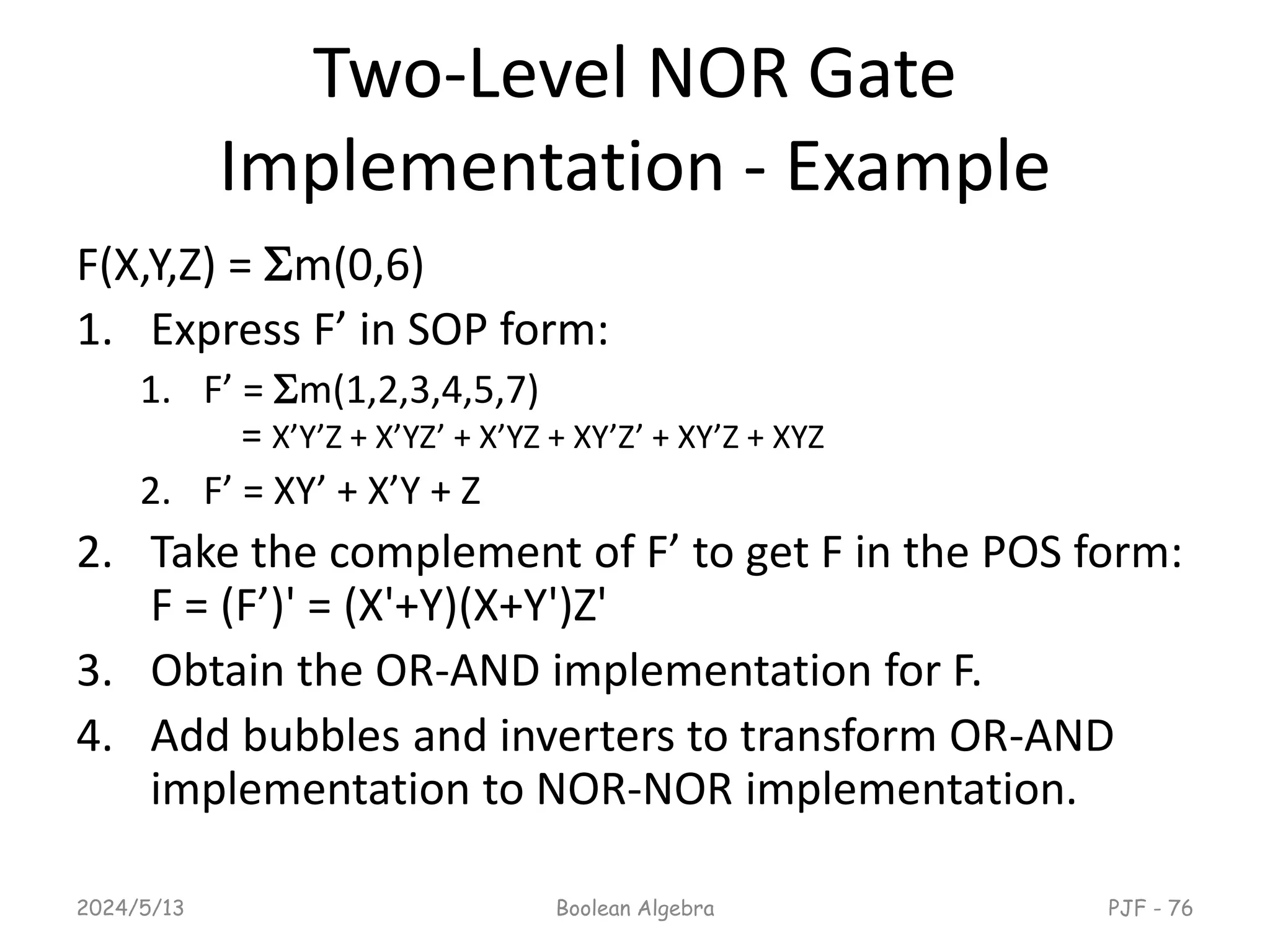 Two-Level NOR Gate
Implementation - Example
F(X,Y,Z) = m(0,6)
1. Express F’ in SOP form:
1. F’ = m(1,2,3,4,5,7)
= X’Y’Z + X’YZ’ + X’YZ + XY’Z’ + XY’Z + XYZ
2. F’ = XY’ + X’Y + Z
2. Take the complement of F’ to get F in the POS form:
F = (F’)' = (X'+Y)(X+Y')Z'
3. Obtain the OR-AND implementation for F.
4. Add bubbles and inverters to transform OR-AND
implementation to NOR-NOR implementation.
2024/5/13 Boolean Algebra PJF - 76
 