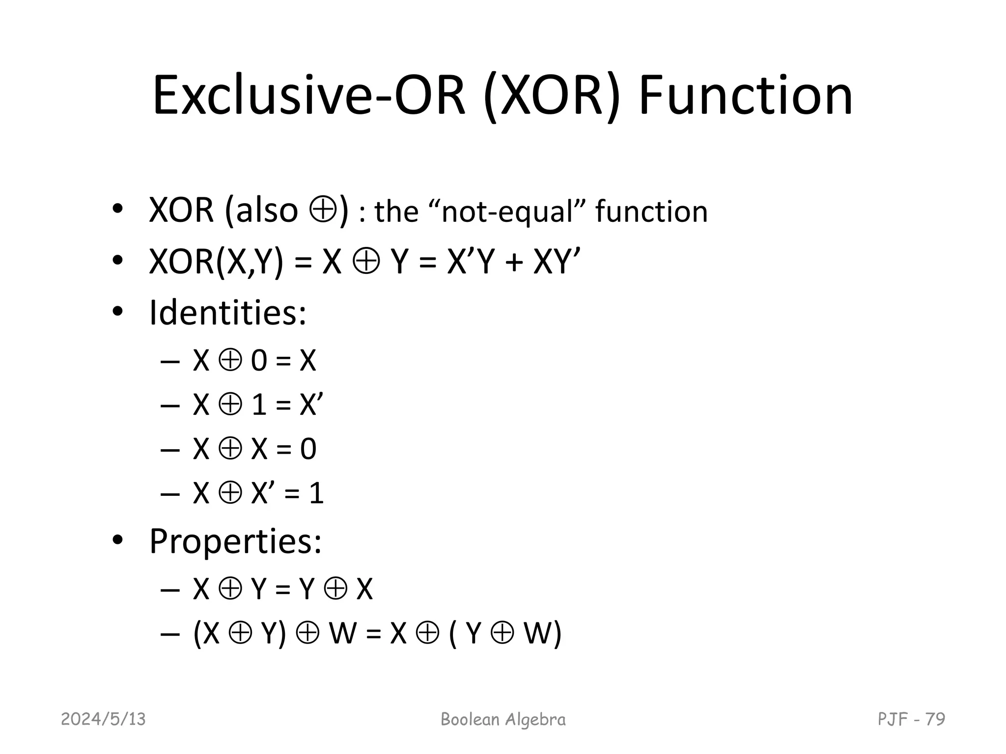 Exclusive-OR (XOR) Function
• XOR (also ) : the “not-equal” function
• XOR(X,Y) = X  Y = X’Y + XY’
• Identities:
– X  0 = X
– X  1 = X’
– X  X = 0
– X  X’ = 1
• Properties:
– X  Y = Y  X
– (X  Y)  W = X  ( Y  W)
2024/5/13 Boolean Algebra PJF - 79
 