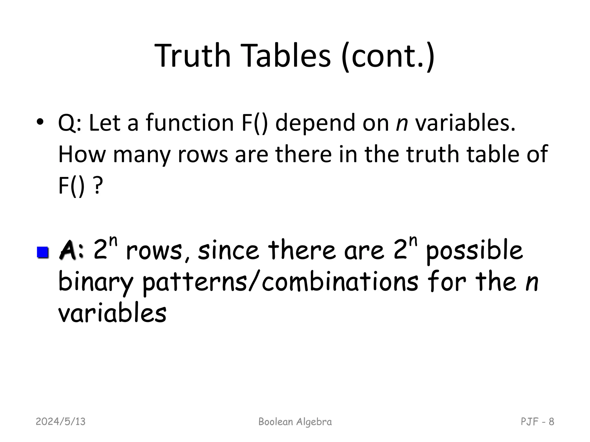 Truth Tables (cont.)
• Q: Let a function F() depend on n variables.
How many rows are there in the truth table of
F() ?
2024/5/13 Boolean Algebra PJF - 8
 A: 2n
rows, since there are 2n
possible
binary patterns/combinations for the n
variables
 