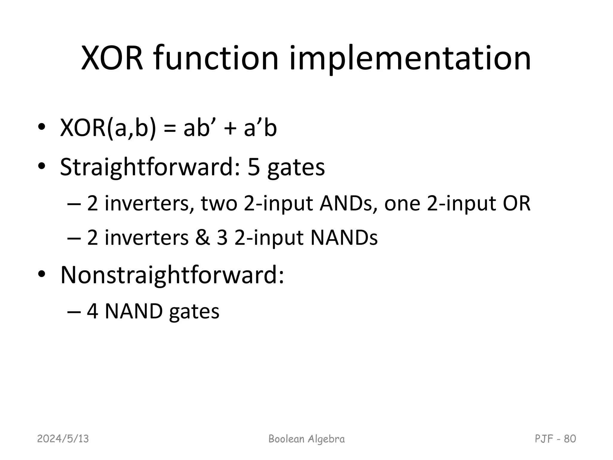 XOR function implementation
• XOR(a,b) = ab’ + a’b
• Straightforward: 5 gates
– 2 inverters, two 2-input ANDs, one 2-input OR
– 2 inverters & 3 2-input NANDs
• Nonstraightforward:
– 4 NAND gates
2024/5/13 PJF - 80
Boolean Algebra
 