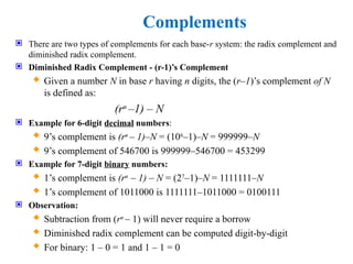 Complements
 There are two types of complements for each base-r system: the radix complement and
diminished radix complement.
 Diminished Radix Complement - (r-1)’s Complement
 Given a number N in base r having n digits, the (r–1)’s complement of N
is defined as:
(rn
–1) – N
 Example for 6-digit decimal numbers:
 9’s complement is (rn
– 1)–N = (106
–1)–N = 999999–N
 9’s complement of 546700 is 999999–546700 = 453299
 Example for 7-digit binary numbers:
 1’s complement is (rn
– 1) – N = (27
–1)–N = 1111111–N
 1’s complement of 1011000 is 1111111–1011000 = 0100111
 Observation:
 Subtraction from (rn
– 1) will never require a borrow
 Diminished radix complement can be computed digit-by-digit
 For binary: 1 – 0 = 1 and 1 – 1 = 0
 