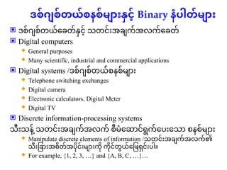 ဒစ်ဂျစ်တယ်စနစ်များနှင့် Binary နံပါတ်များ
 ဒစ်ဂျစ်တယ်ခေတ်နှင့် သတင်းအချက်အလက်ခေတ်
 Digital computers
 General purposes
 Many scientific, industrial and commercial applications
 Digital systems /ဒစ်ဂျစ်တယ်စနစ်များ
 Telephone switching exchanges
 Digital camera
 Electronic calculators, Digital Meter
 Digital TV
 Discrete information-processing systems
သီးသန ့
် သတင်းအချက်အလက် စီမံဆောင်ရွက်ပေးသော စနစ်များ
 Manipulate discrete elements of information /သတင်းအချက်အလက်၏
သီးခြားအစိတ်အပိုင်းများကို ကိုင်တွယ်ဖြေရှင်းပါ။
 For example, {1, 2, 3, …} and {A, B, C, …}…
 