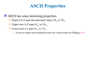 ASCII Properties
 ASCII has some interesting properties:
 Digits 0 to 9 span Hexadecimal values 3016 to 3916
 Upper case A-Z span 4116 to 5A16
 Lower case a-z span 6116 to 7A16
» Lower to upper case translation (and vice versa) occurs by flipping bit 6.
 