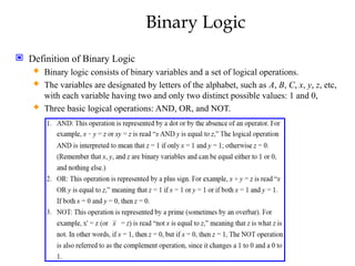 Binary Logic
 Definition of Binary Logic
 Binary logic consists of binary variables and a set of logical operations.
 The variables are designated by letters of the alphabet, such as A, B, C, x, y, z, etc,
with each variable having two and only two distinct possible values: 1 and 0,
 Three basic logical operations: AND, OR, and NOT.
 
