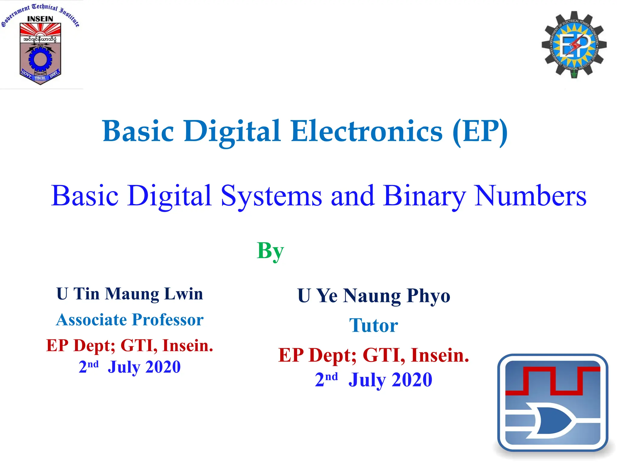 Basic Digital Systems and Binary Numbers
U Ye Naung Phyo
Tutor
EP Dept; GTI, Insein.
2nd
July 2020
Basic Digital Electronics (EP)
U Tin Maung Lwin
Associate Professor
EP Dept; GTI, Insein.
2nd
July 2020
By
 