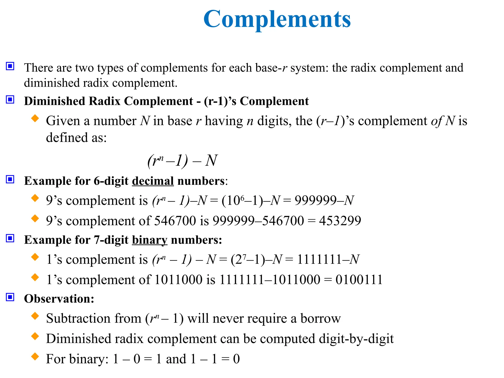 Complements
 There are two types of complements for each base-r system: the radix complement and
diminished radix complement.
 Diminished Radix Complement - (r-1)’s Complement
 Given a number N in base r having n digits, the (r–1)’s complement of N is
defined as:
(rn
–1) – N
 Example for 6-digit decimal numbers:
 9’s complement is (rn
– 1)–N = (106
–1)–N = 999999–N
 9’s complement of 546700 is 999999–546700 = 453299
 Example for 7-digit binary numbers:
 1’s complement is (rn
– 1) – N = (27
–1)–N = 1111111–N
 1’s complement of 1011000 is 1111111–1011000 = 0100111
 Observation:
 Subtraction from (rn
– 1) will never require a borrow
 Diminished radix complement can be computed digit-by-digit
 For binary: 1 – 0 = 1 and 1 – 1 = 0
 