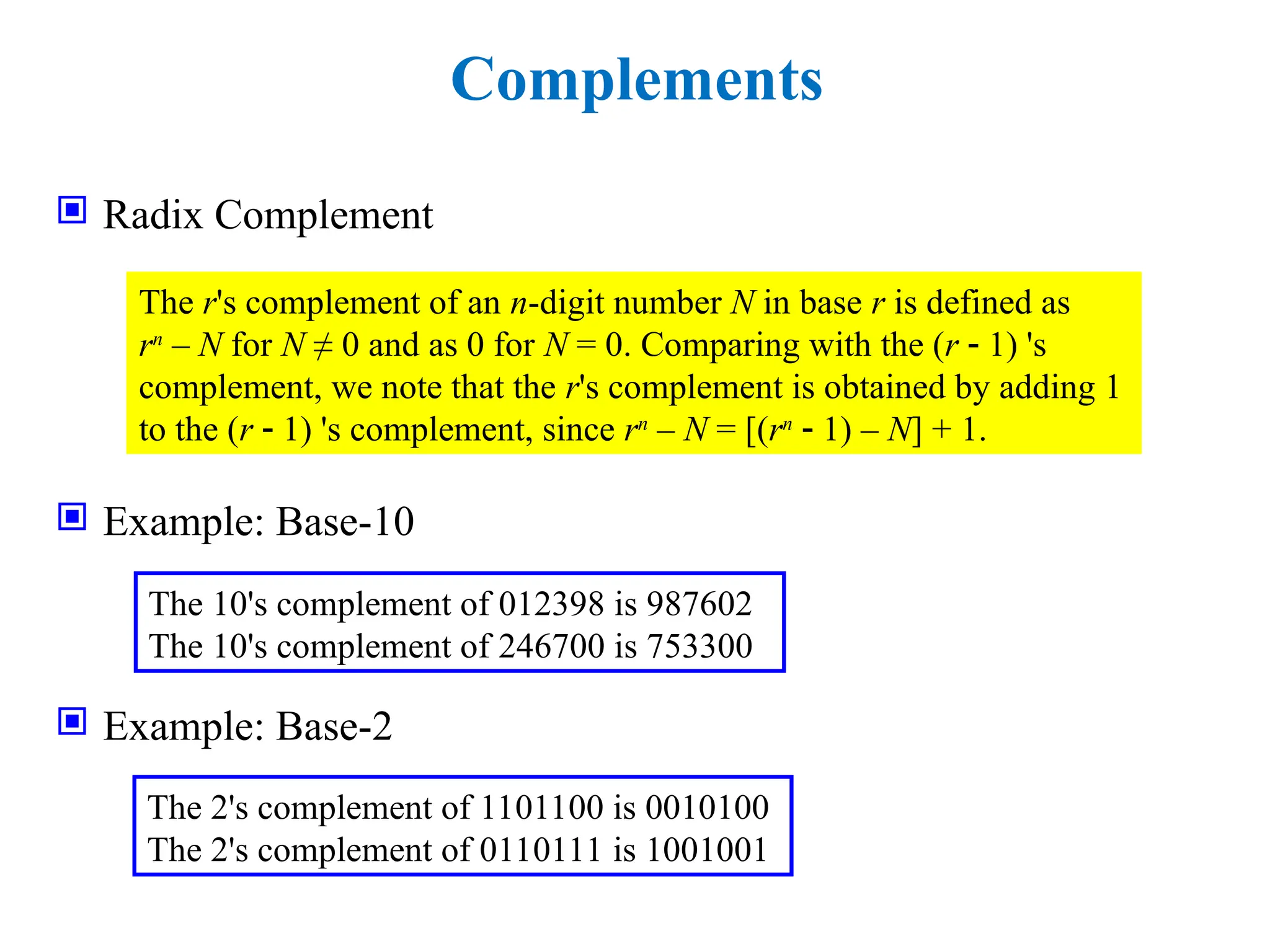 Complements
 Radix Complement
 Example: Base-10
 Example: Base-2
The r's complement of an n-digit number N in base r is defined as
rn
– N for N ≠ 0 and as 0 for N = 0. Comparing with the (r  1) 's
complement, we note that the r's complement is obtained by adding 1
to the (r  1) 's complement, since rn
– N = [(rn
 1) – N] + 1.
The 10's complement of 012398 is 987602
The 10's complement of 246700 is 753300
The 2's complement of 1101100 is 0010100
The 2's complement of 0110111 is 1001001
 