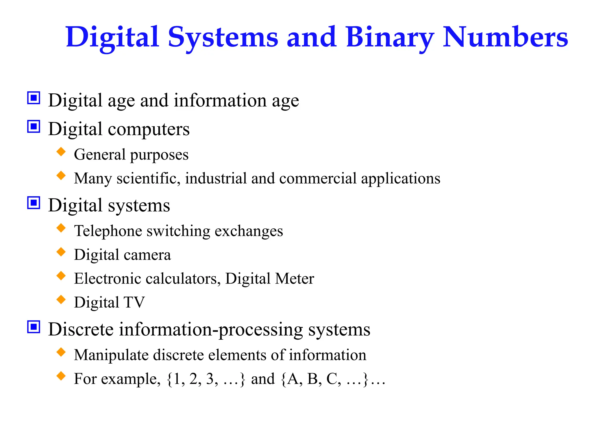 Digital Systems and Binary Numbers
 Digital age and information age
 Digital computers
 General purposes
 Many scientific, industrial and commercial applications
 Digital systems
 Telephone switching exchanges
 Digital camera
 Electronic calculators, Digital Meter
 Digital TV
 Discrete information-processing systems
 Manipulate discrete elements of information
 For example, {1, 2, 3, …} and {A, B, C, …}…
 