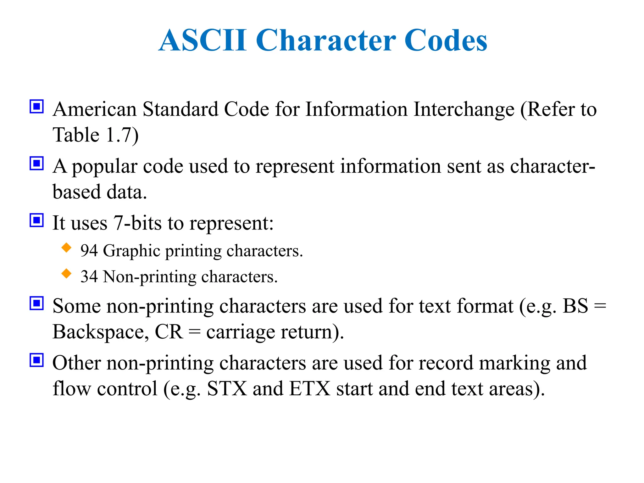 ASCII Character Codes
 American Standard Code for Information Interchange (Refer to
Table 1.7)
 A popular code used to represent information sent as character-
based data.
 It uses 7-bits to represent:
 94 Graphic printing characters.
 34 Non-printing characters.
 Some non-printing characters are used for text format (e.g. BS =
Backspace, CR = carriage return).
 Other non-printing characters are used for record marking and
flow control (e.g. STX and ETX start and end text areas).
 