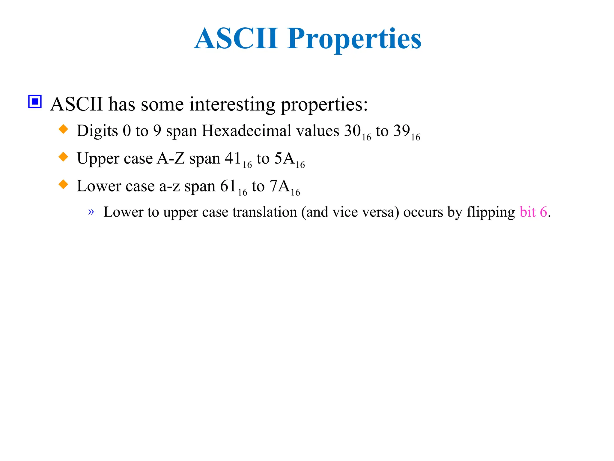 ASCII Properties
 ASCII has some interesting properties:
 Digits 0 to 9 span Hexadecimal values 3016 to 3916
 Upper case A-Z span 4116 to 5A16
 Lower case a-z span 6116 to 7A16
» Lower to upper case translation (and vice versa) occurs by flipping bit 6.
 