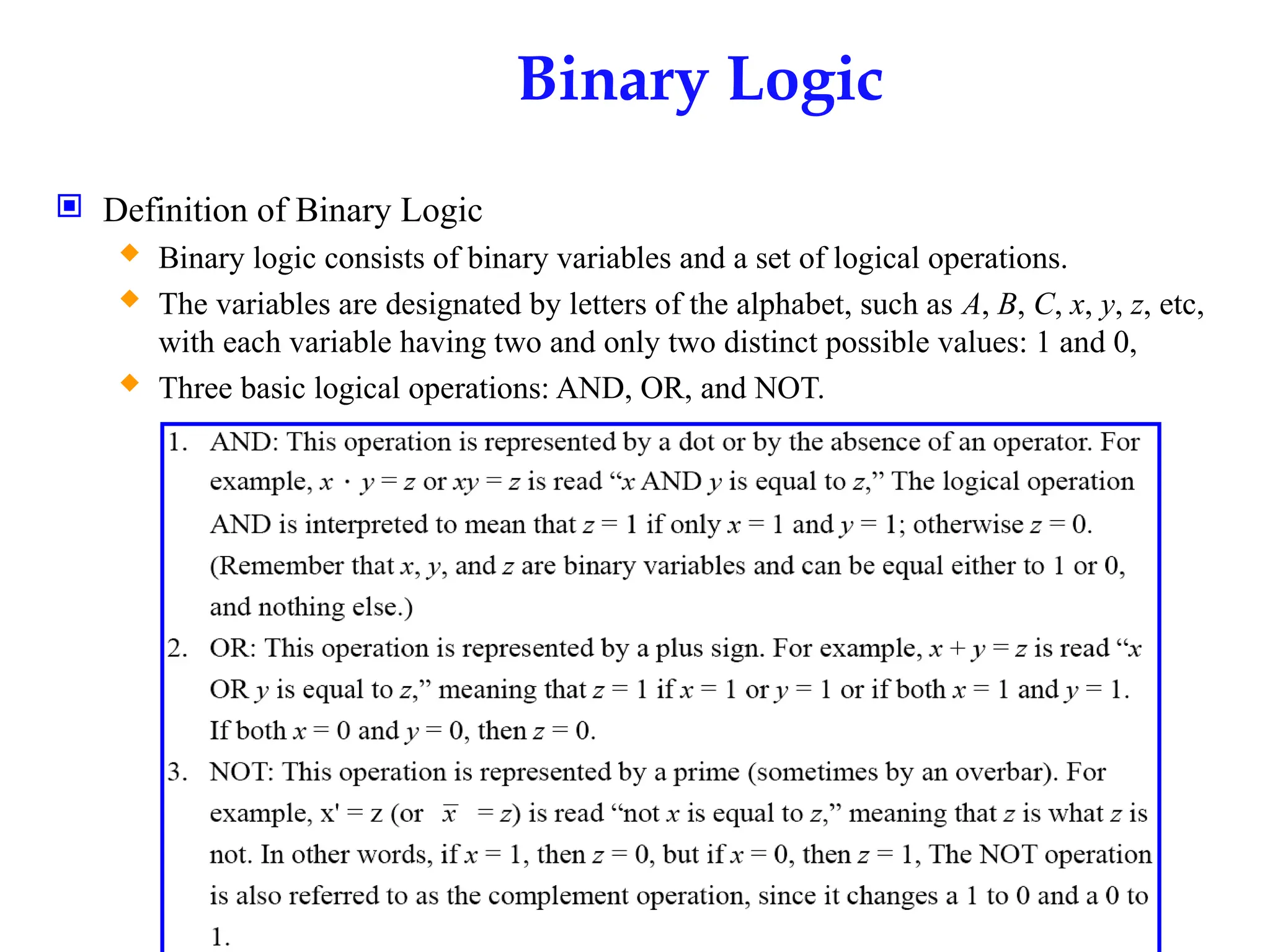 Binary Logic
 Definition of Binary Logic
 Binary logic consists of binary variables and a set of logical operations.
 The variables are designated by letters of the alphabet, such as A, B, C, x, y, z, etc,
with each variable having two and only two distinct possible values: 1 and 0,
 Three basic logical operations: AND, OR, and NOT.
 