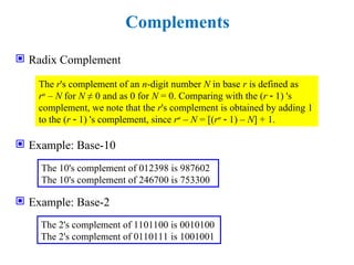 Complements
 Radix Complement
 Example: Base-10
 Example: Base-2
The r's complement of an n-digit number N in base r is defined as
rn
– N for N ≠ 0 and as 0 for N = 0. Comparing with the (r  1) 's
complement, we note that the r's complement is obtained by adding 1
to the (r  1) 's complement, since rn
– N = [(rn
 1) – N] + 1.
The 10's complement of 012398 is 987602
The 10's complement of 246700 is 753300
The 2's complement of 1101100 is 0010100
The 2's complement of 0110111 is 1001001
 