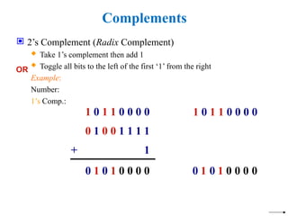 Complements
 2’s Complement (Radix Complement)
 Take 1’s complement then add 1
 Toggle all bits to the left of the first ‘1’ from the right
Example:
Number:
1’s Comp.:
0 1 0 1 0 0 0 0
1 0 1 1 0 0 0 0
0 1 0 0 1 1 1 1
+ 1
OR
1 0 1 1 0 0 0 0
0
0
0
0
1
0
1
0
 
