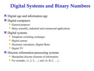 Digital Systems and Binary Numbers
 Digital age and information age
 Digital computers
 General purposes
 Many scientific, industrial and commercial applications
 Digital systems
 Telephone switching exchanges
 Digital camera
 Electronic calculators, Digital Meter
 Digital TV
 Discrete information-processing systems
 Manipulate discrete elements of information
 For example, {1, 2, 3, …} and {A, B, C, …}…
 