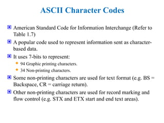 ASCII Character Codes
 American Standard Code for Information Interchange (Refer to
Table 1.7)
 A popular code used to represent information sent as character-
based data.
 It uses 7-bits to represent:
 94 Graphic printing characters.
 34 Non-printing characters.
 Some non-printing characters are used for text format (e.g. BS =
Backspace, CR = carriage return).
 Other non-printing characters are used for record marking and
flow control (e.g. STX and ETX start and end text areas).
 