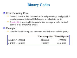 Binary Codes
 Error-Detecting Code
 To detect errors in data communication and processing, an eighth bit is
sometimes added to the ASCII character to indicate its parity.
 A parity bit is an extra bit included with a message to make the total
number of 1's either even or odd.
 Example:
 Consider the following two characters and their even and odd parity:
 