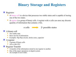 Binary Storage and Registers
 Registers
 A binary cell is a device that possesses two stable states and is capable of storing
one of the two states.
 A register is a group of binary cells. A register with n cells can store any discrete
quantity of information that contains n bits.
 A binary cell
 Two stable state
 Store one bit of information
 Examples: flip-flop circuits, ferrite cores, capacitor
 A register
 A group of binary cells
 AX in x86 CPU
 Register Transfer
 A transfer of the information stored in one register to another.
 One of the major operations in digital system.
 An example in next slides.
n cells 2n
possible states
 