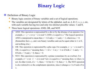 Binary Logic
 Definition of Binary Logic
 Binary logic consists of binary variables and a set of logical operations.
 The variables are designated by letters of the alphabet, such as A, B, C, x, y, z, etc,
with each variable having two and only two distinct possible values: 1 and 0,
 Three basic logical operations: AND, OR, and NOT.
 