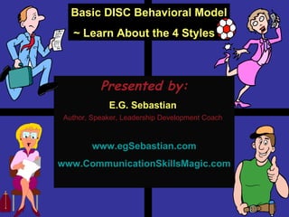 Presented by: E.G. Sebastian  Author, Speaker, Leadership Development Coach   www.egSebastian.com www.CommunicationSkillsMagic.com Basic DISC Behavioral Model ~ Learn About the 4 Styles ~ 